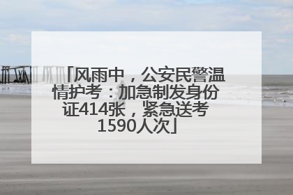 风雨中，公安民警温情护考：加急制发身份证414张，紧急送考1590人次